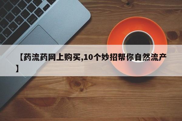 米非司酮片网上购买【药流药网上购买,10个妙招帮你自然流产】
